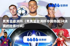 男男篮亚洲杯（男男篮亚洲杯中国韩国14决赛的比赛时间）