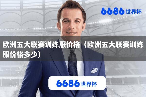 欧洲五大联赛训练服价格(欧洲五大联赛训练服价格多少)
